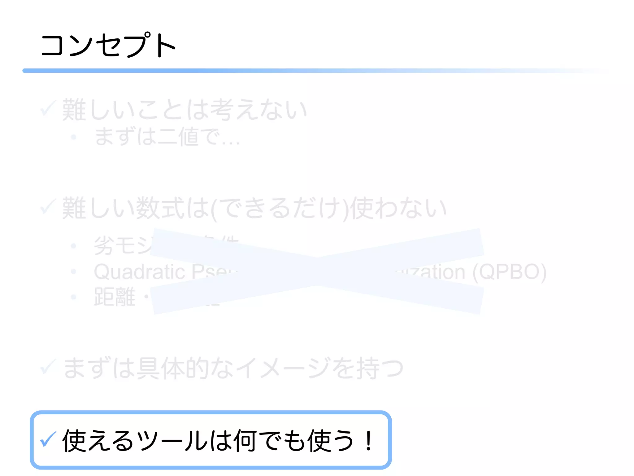 コンセプト

ü 難しいことは考えない
 •  まずは二値で…


ü 難しい数式は(できるだけ)使わない
 •  劣モジュラ条件
 •  Quadratic Pseudo-Boolean optimization (QPBO)
 •  距離・半距離


ü まずは具体的なイメージを持つ

ü 使えるツールは何でも使う！
 
