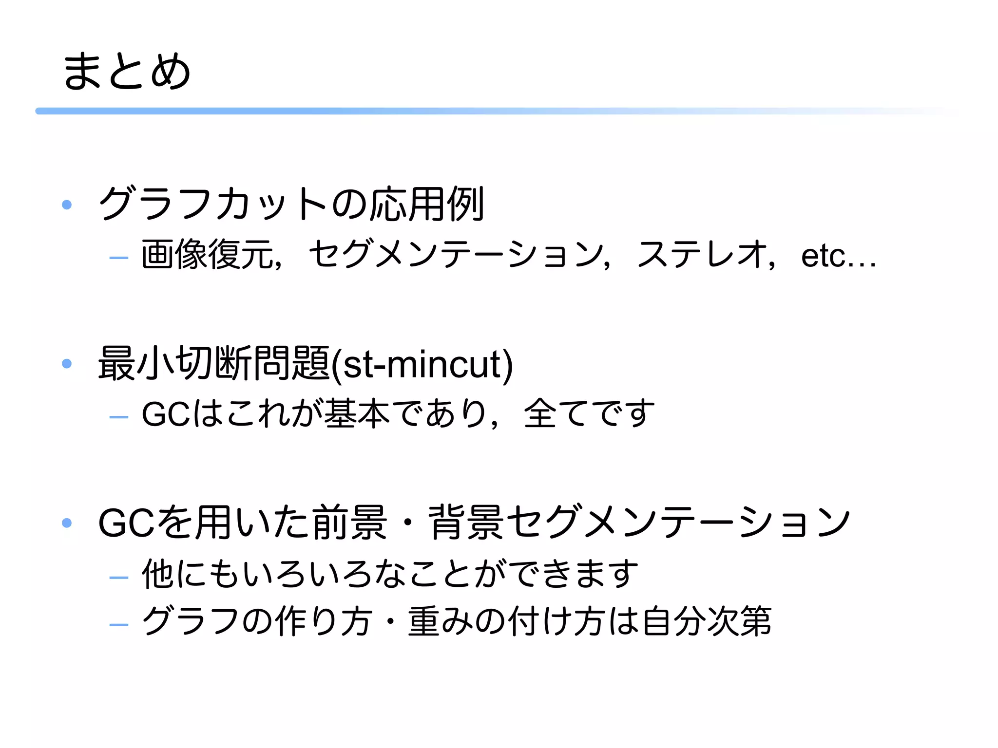 まとめ

•  グラフカットの応用例
  –  画像復元，セグメンテーション，ステレオ，etc…


•  最小切断問題(st-mincut)
  –  GCはこれが基本であり，全てです


•  GCを用いた前景・背景セグメンテーション
  –  他にもいろいろなことができます
  –  グラフの作り方・重みの付け方は自分次第
 