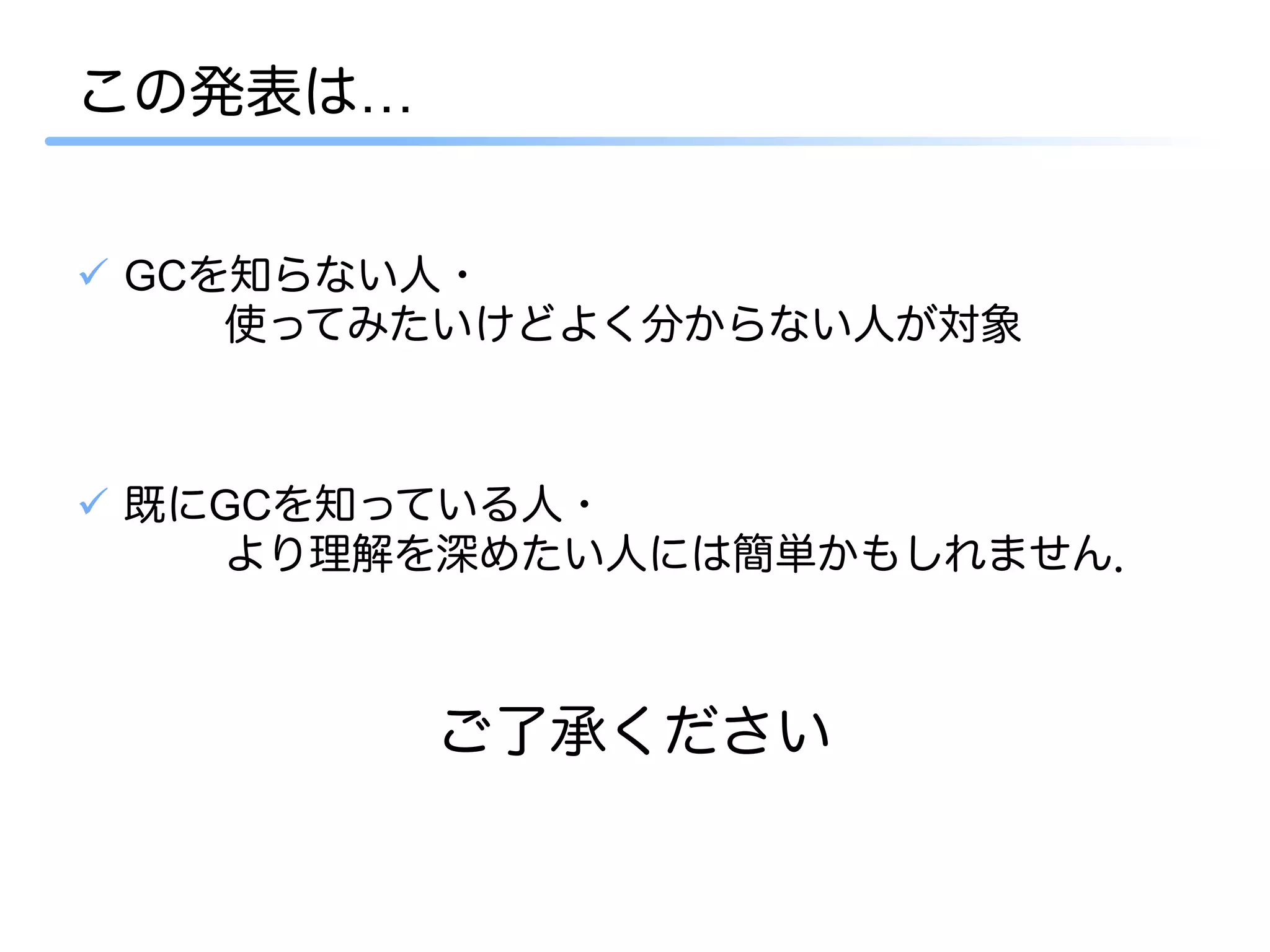 この発表は…


ü  GCを知らない人・
      使ってみたいけどよく分からない人が対象



ü  既にGCを知っている人・
      より理解を深めたい人には簡単かもしれません．



         ご了承ください
 