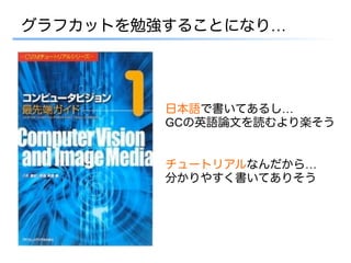 グラフカットを勉強することになり…




         日本語で書いてあるし…
         GCの英語論文を読むより楽そう


         チュートリアルなんだから…
         分かりやすく書いてありそう
 