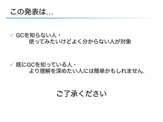 この発表は…


ü  GCを知らない人・
      使ってみたいけどよく分からない人が対象



ü  既にGCを知っている人・
      より理解を深めたい人には簡単かもしれません．



         ご了承ください
 