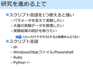 研究を進める上で
スクリプト言語を1つ使えると強い
パラメータを変えて実験したい
大量の実験データを整理したい
実験結果の統計を取りたい
スクリプト言語
sh
Windowsのbatファイル/Powershell
Ruby
Python ←
C/C++だけでやろうとすると結構めんどくさい
 