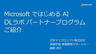 Microsoft ではじめる AI
DLラボ パートナープログラム
ご紹介
日本マイクロソフト株式会社
深層学習 事業開発マネージャー
廣野 淳平
 