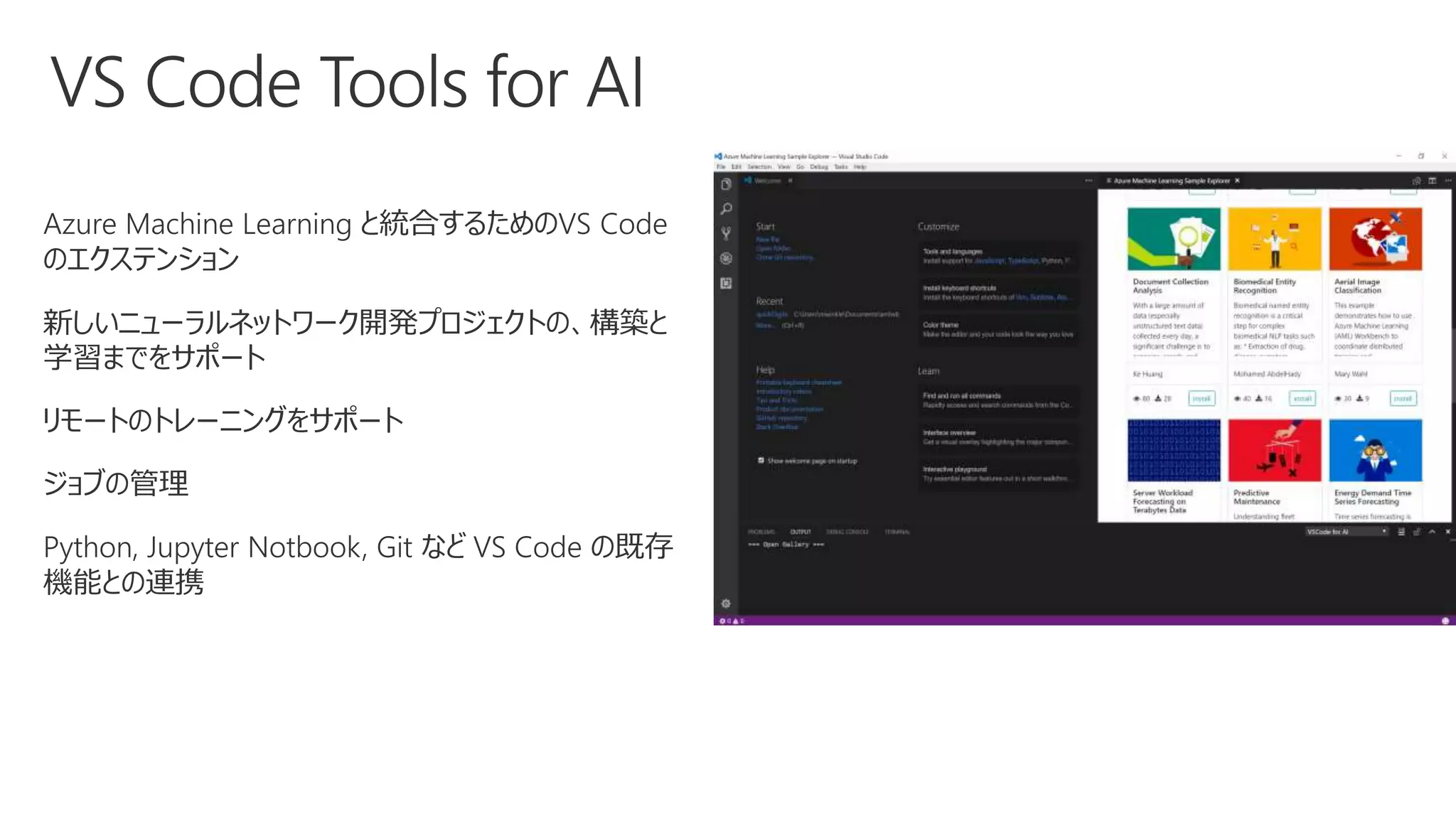Azure Machine Learning と統合するためのVS Code
のエクステンション
新しいニューラルネットワーク開発プロジェクトの、構築と
学習までをサポート
リモートのトレーニングをサポート
ジョブの管理
Python, Jupyter Notbook, Git など VS Code の既存
機能との連携
 