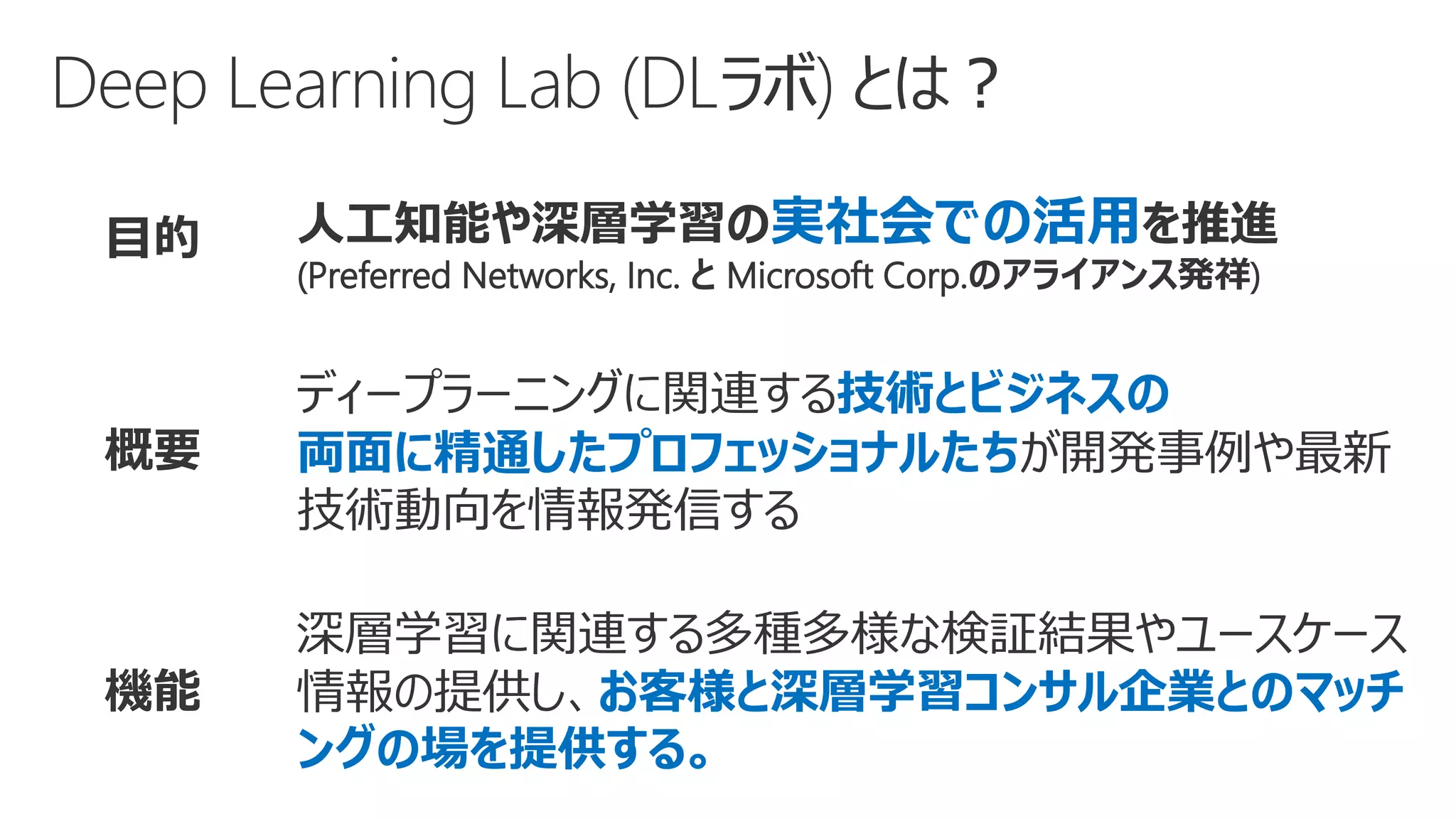 目的 人工知能や深層学習の実社会での活用を推進
(Preferred Networks, Inc. と Microsoft Corp.のアライアンス発祥)
概要
ディープラーニングに関連する技術とビジネスの
両面に精通したプロフェッショナルたちが開発事例や最新
技術動向を情報発信する
機能
深層学習に関連する多種多様な検証結果やユースケース
情報の提供し、お客様と深層学習コンサル企業とのマッチ
ングの場を提供する。
 