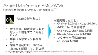 Azure DSVMとは？
• 機械学習、深層学習に必要
なツール群をすでに同梱し
たVM
• 無料（仮想マシン料金の
み）
• 深層学習的には、NVIDIA
Libraryを同梱しているのが
とてもうれしい。
今回実現したこと：
• Chainer 3.0.0rc1 / Cupy 2.0.0rc1
のDSVMへの同梱完了
• ChainerCV/ChainerRLも同梱
• Ubuntu/Windows版も同梱
• レクチャー用のJupyter
notebookも同梱
https://azuremarketplace.microsoft.com/en-us/marketplace/apps/microsoft-ads.dsvm-deep-learning
 
