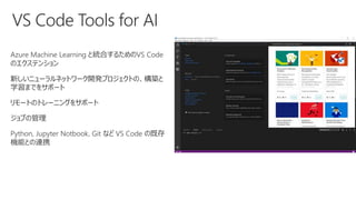Azure Machine Learning と統合するためのVS Code
のエクステンション
新しいニューラルネットワーク開発プロジェクトの、構築と
学習までをサポート
リモートのトレーニングをサポート
ジョブの管理
Python, Jupyter Notbook, Git など VS Code の既存
機能との連携
 