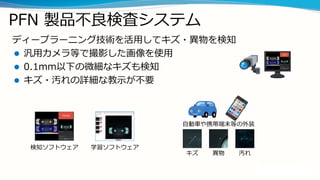 PFN 製品不良検査システム
ディープラーニング技術を活用してキズ・異物を検知
 汎用カメラ等で撮影した画像を使用
 0.1mm以下の微細なキズも検知
 キズ・汚れの詳細な教示が不要
キズ 異物 汚れ
自動車や携帯端末等の外装
検知ソフトウェア 学習ソフトウェア
 
