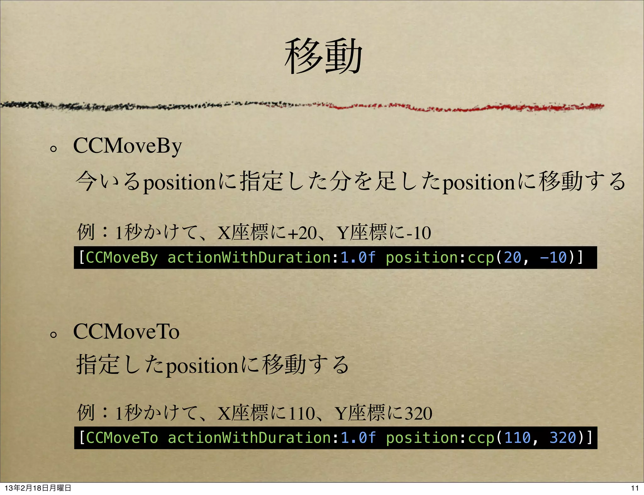 移動

              CCMoveBy
              今いるpositionに指定した分を足したpositionに移動する

              例：1秒かけて、X座標に+20、Y座標に-10
              [CCMoveBy actionWithDuration:1.0f position:ccp(20, -10)]




              CCMoveTo
              指定したpositionに移動する

              例：1秒かけて、X座標に110、Y座標に320
              [CCMoveTo actionWithDuration:1.0f position:ccp(110, 320)]


13年2月18日月曜日                                                               11
 