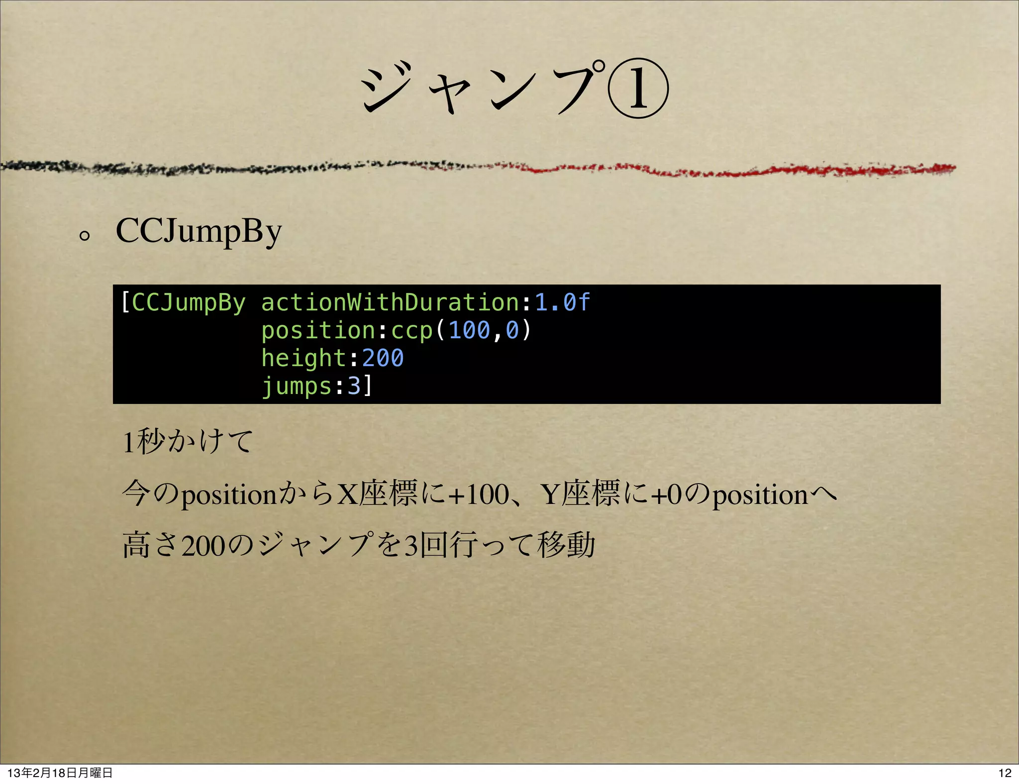 ジャンプ①

              CCJumpBy
              [CCJumpBy actionWithDuration:1.0f
                        position:ccp(100,0)
                        height:200
                        jumps:3]

              1秒かけて
              今のpositionからX座標に+100、Y座標に+0のpositionへ
              高さ200のジャンプを3回行って移動




13年2月18日月曜日                                           12
 