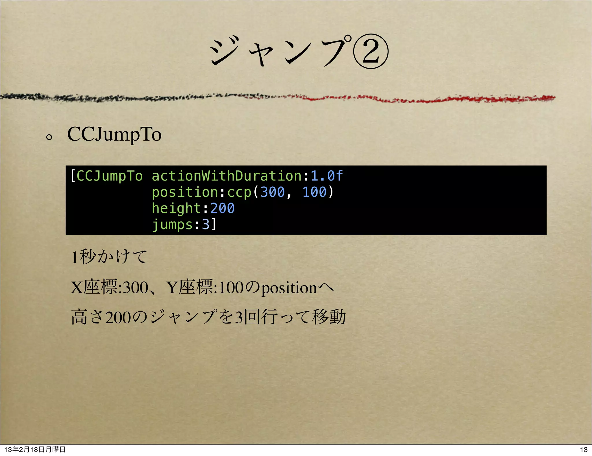 ジャンプ②

              CCJumpTo
              [CCJumpTo actionWithDuration:1.0f
                        position:ccp(300, 100)
                        height:200
                        jumps:3]

              1秒かけて
              X座標:300、Y座標:100のpositionへ
              高さ200のジャンプを3回行って移動




13年2月18日月曜日                                       13
 