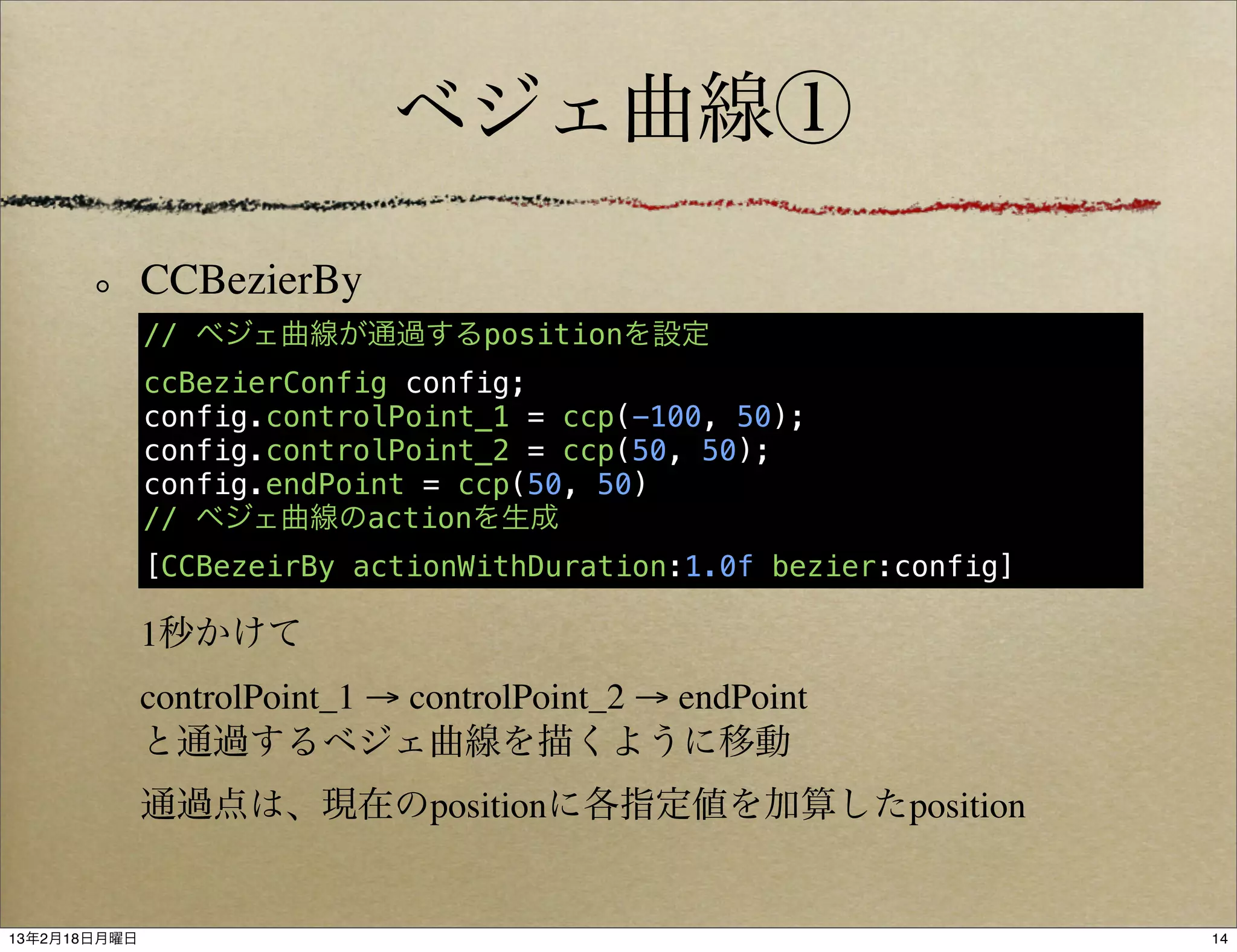 ベジェ曲線①

              CCBezierBy
              // ベジェ曲線が通過するpositionを設定
              ccBezierConfig config;
              config.controlPoint_1 = ccp(-100, 50);
              config.controlPoint_2 = ccp(50, 50);
              config.endPoint = ccp(50, 50)
              // ベジェ曲線のactionを生成
              [CCBezeirBy actionWithDuration:1.0f bezier:config]

              1秒かけて
              controlPoint_1 → controlPoint_2 → endPoint
              と通過するベジェ曲線を描くように移動
              通過点は、現在のpositionに各指定値を加算したposition


13年2月18日月曜日                                                        14
 