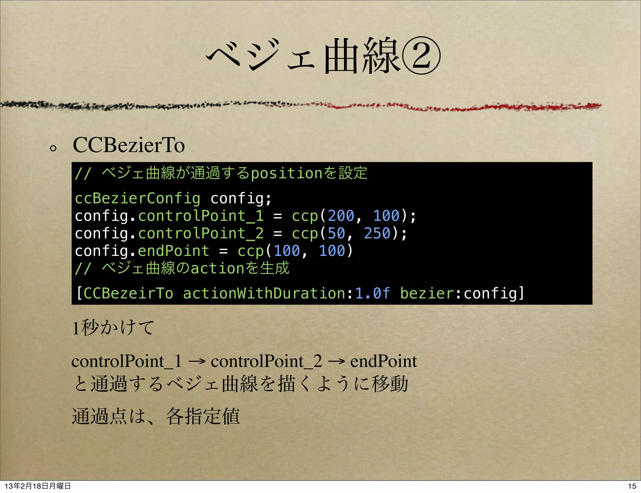 ベジェ曲線②

              CCBezierTo
              // ベジェ曲線が通過するpositionを設定
              ccBezierConfig config;
              config.controlPoint_1 = ccp(200, 100);
              config.controlPoint_2 = ccp(50, 250);
              config.endPoint = ccp(100, 100)
              // ベジェ曲線のactionを生成
              [CCBezeirTo actionWithDuration:1.0f bezier:config]

           1秒かけて
           controlPoint_1 → controlPoint_2 → endPoint
           と通過するベジェ曲線を描くように移動
           通過点は、各指定値


13年2月18日月曜日                                                        15
 