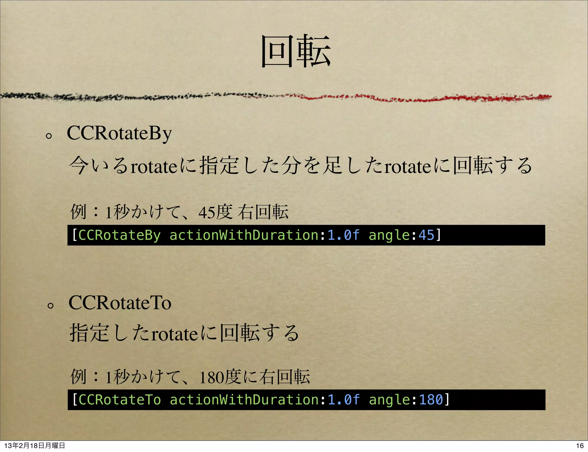 回転

              CCRotateBy
              今いるrotateに指定した分を足したrotateに回転する

              例：1秒かけて、45度 右回転
              [CCRotateBy actionWithDuration:1.0f angle:45]




              CCRotateTo
              指定したrotateに回転する

              例：1秒かけて、180度に右回転
              [CCRotateTo actionWithDuration:1.0f angle:180]


13年2月18日月曜日                                                    16
 