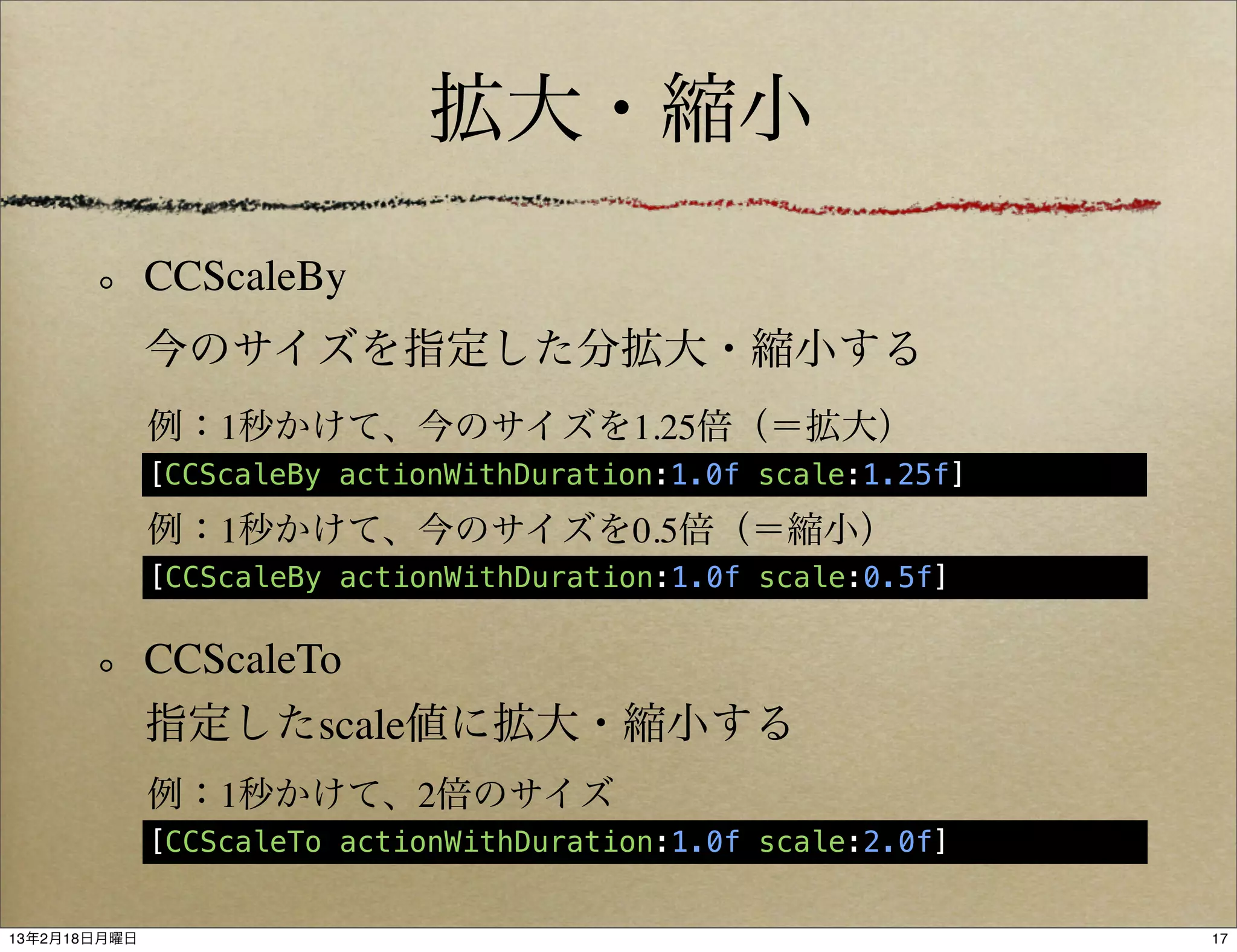 拡大・縮小
              CCScaleBy
              今のサイズを指定した分拡大・縮小する
              例：1秒かけて、今のサイズを1.25倍（＝拡大）
              [CCScaleBy actionWithDuration:1.0f scale:1.25f]

              例：1秒かけて、今のサイズを0.5倍（＝縮小）
              [CCScaleBy actionWithDuration:1.0f scale:0.5f]

              CCScaleTo
              指定したscale値に拡大・縮小する
              例：1秒かけて、2倍のサイズ
              [CCScaleTo actionWithDuration:1.0f scale:2.0f]


13年2月18日月曜日                                                     17
 