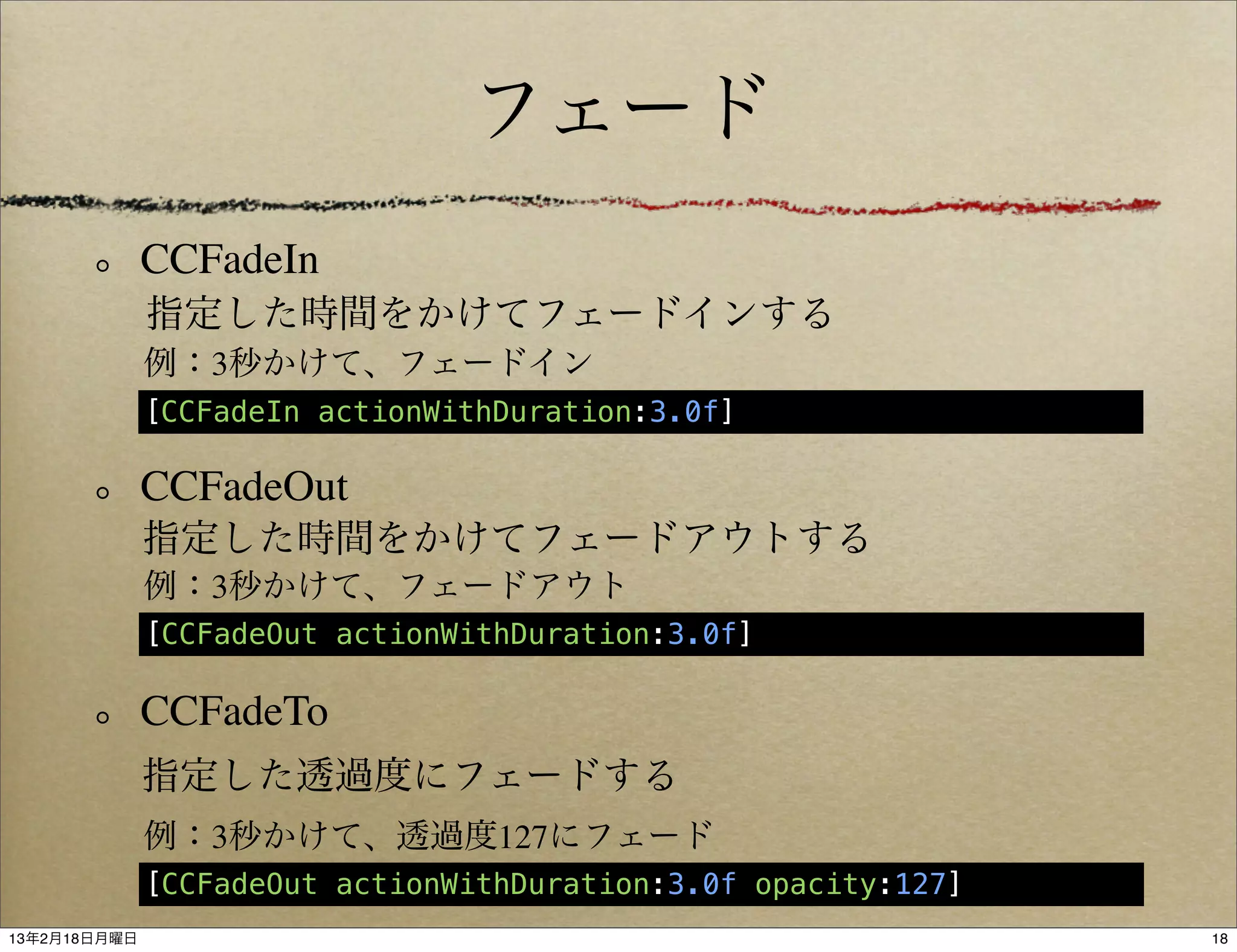 フェード
              CCFadeIn
              指定した時間をかけてフェードインする
              例：3秒かけて、フェードイン
              [CCFadeIn actionWithDuration:3.0f]

              CCFadeOut
              指定した時間をかけてフェードアウトする
              例：3秒かけて、フェードアウト
              [CCFadeOut actionWithDuration:3.0f]

              CCFadeTo
              指定した透過度にフェードする
              例：3秒かけて、透過度127にフェード
              [CCFadeOut actionWithDuration:3.0f opacity:127]
13年2月18日月曜日                                                     18
 