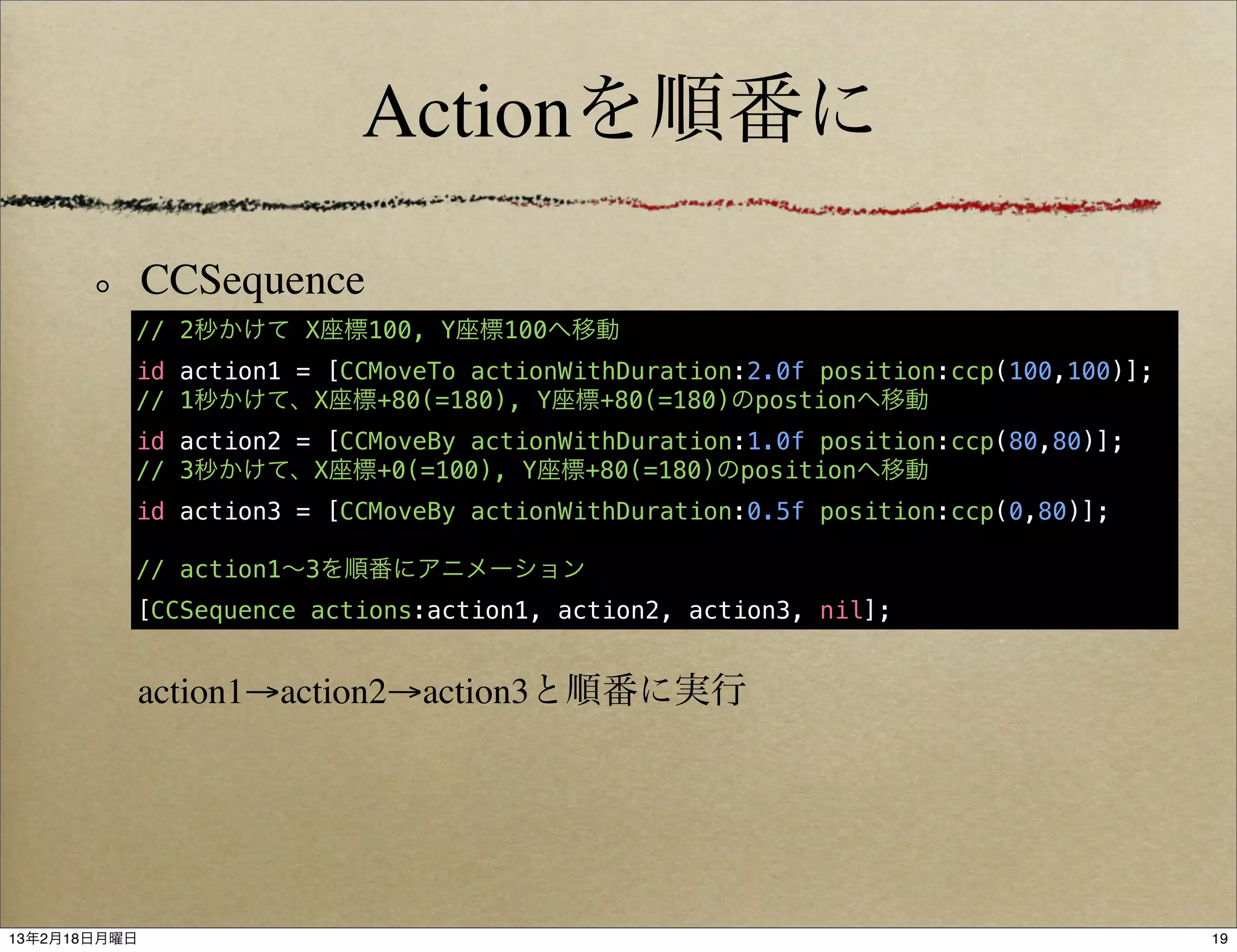 Actionを順番に

              CCSequence
          // 2秒かけて X座標100, Y座標100へ移動
          id action1 = [CCMoveTo actionWithDuration:2.0f position:ccp(100,100)];
          // 1秒かけて、X座標+80(=180), Y座標+80(=180)のpostionへ移動
          id action2 = [CCMoveBy actionWithDuration:1.0f position:ccp(80,80)];
          // 3秒かけて、X座標+0(=100), Y座標+80(=180)のpositionへ移動
          id action3 = [CCMoveBy actionWithDuration:0.5f position:ccp(0,80)];

          // action1∼3を順番にアニメーション
          [CCSequence actions:action1, action2, action3, nil];


           action1→action2→action3と順番に実行




13年2月18日月曜日                                                                        19
 