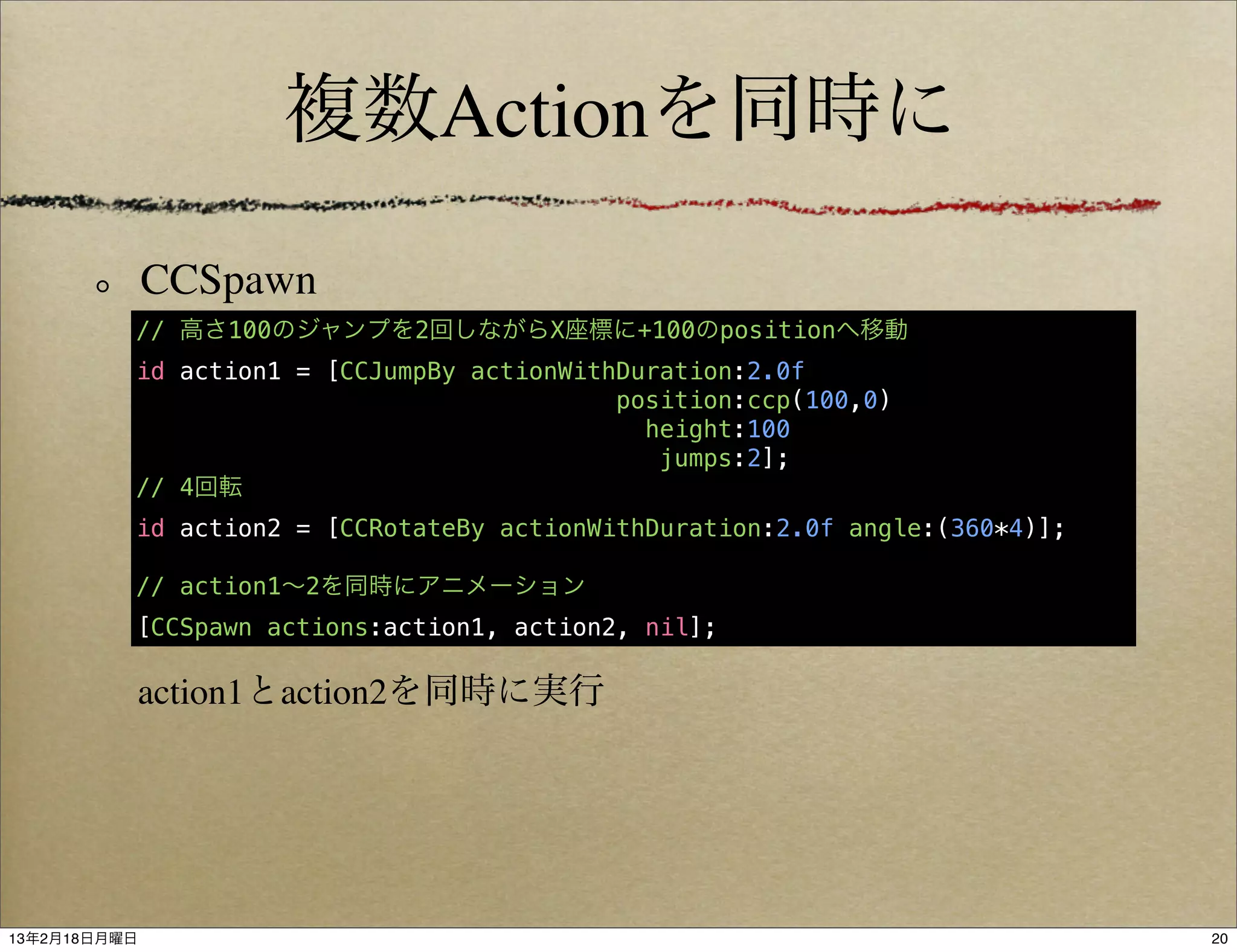 複数Actionを同時に

              CCSpawn
          // 高さ100のジャンプを2回しながらX座標に+100のpositionへ移動
          id action1 = [CCJumpBy actionWithDuration:2.0f
                                           position:ccp(100,0)
                                             height:100
                                              jumps:2];
          // 4回転
          id action2 = [CCRotateBy actionWithDuration:2.0f angle:(360*4)];

          // action1∼2を同時にアニメーション
          [CCSpawn actions:action1, action2, nil];

           action1とaction2を同時に実行




13年2月18日月曜日                                                                  20
 