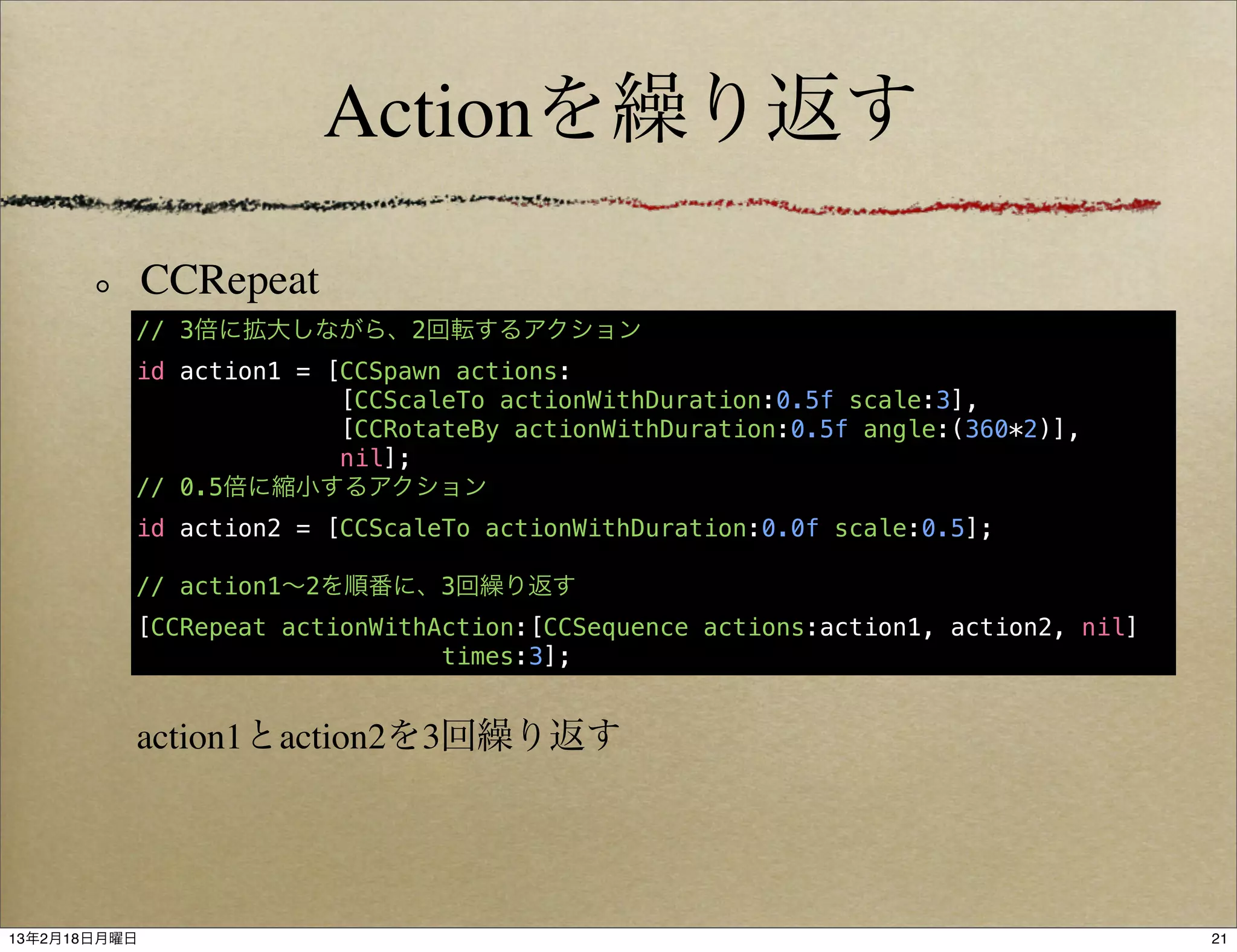 Actionを繰り返す

              CCRepeat
          // 3倍に拡大しながら、2回転するアクション
          id action1 = [CCSpawn actions:
                        [CCScaleTo actionWithDuration:0.5f scale:3],
                        [CCRotateBy actionWithDuration:0.5f angle:(360*2)],
                        nil];
          // 0.5倍に縮小するアクション
          id action2 = [CCScaleTo actionWithDuration:0.0f scale:0.5];

          // action1∼2を順番に、3回繰り返す
          [CCRepeat actionWithAction:[CCSequence actions:action1, action2, nil]
                               times:3];


          action1とaction2を3回繰り返す




13年2月18日月曜日                                                                       21
 