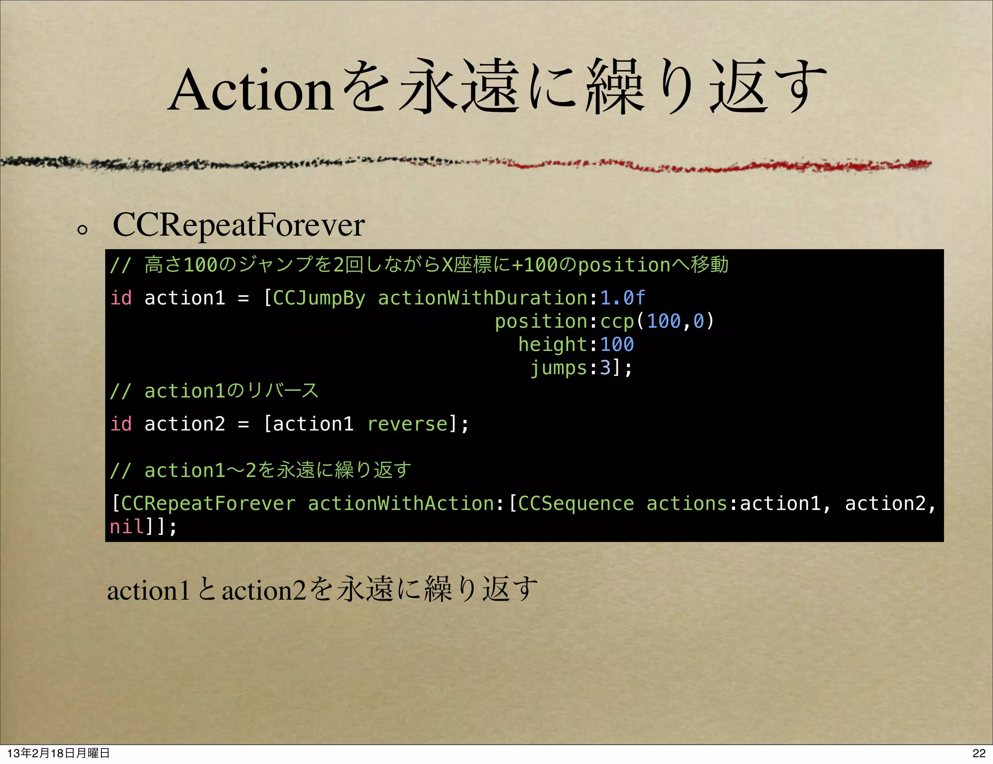 Actionを永遠に繰り返す

              CCRepeatForever
          // 高さ100のジャンプを2回しながらX座標に+100のpositionへ移動
          id action1 = [CCJumpBy actionWithDuration:1.0f
                                           position:ccp(100,0)
                                             height:100
                                              jumps:3];
          // action1のリバース
          id action2 = [action1 reverse];

          // action1∼2を永遠に繰り返す
          [CCRepeatForever actionWithAction:[CCSequence actions:action1, action2,
          nil]];


          action1とaction2を永遠に繰り返す




13年2月18日月曜日                                                                         22
 