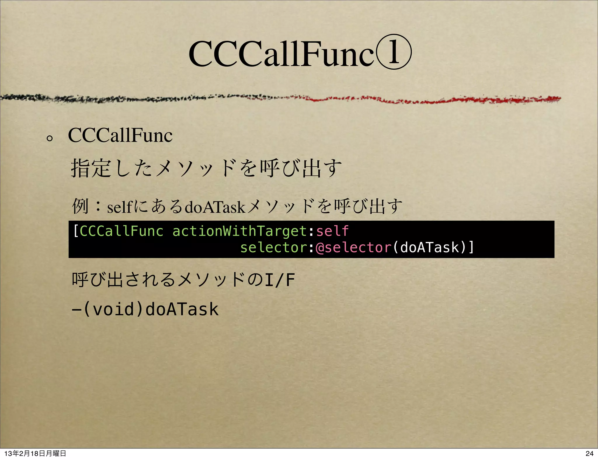 CCCallFunc①

              CCCallFunc
              指定したメソッドを呼び出す
              例：selfにあるdoATaskメソッドを呼び出す
              [CCCallFunc actionWithTarget:self
                                  selector:@selector(doATask)]

              呼び出されるメソッドのI/F
              -(void)doATask




13年2月18日月曜日                                                      24
 