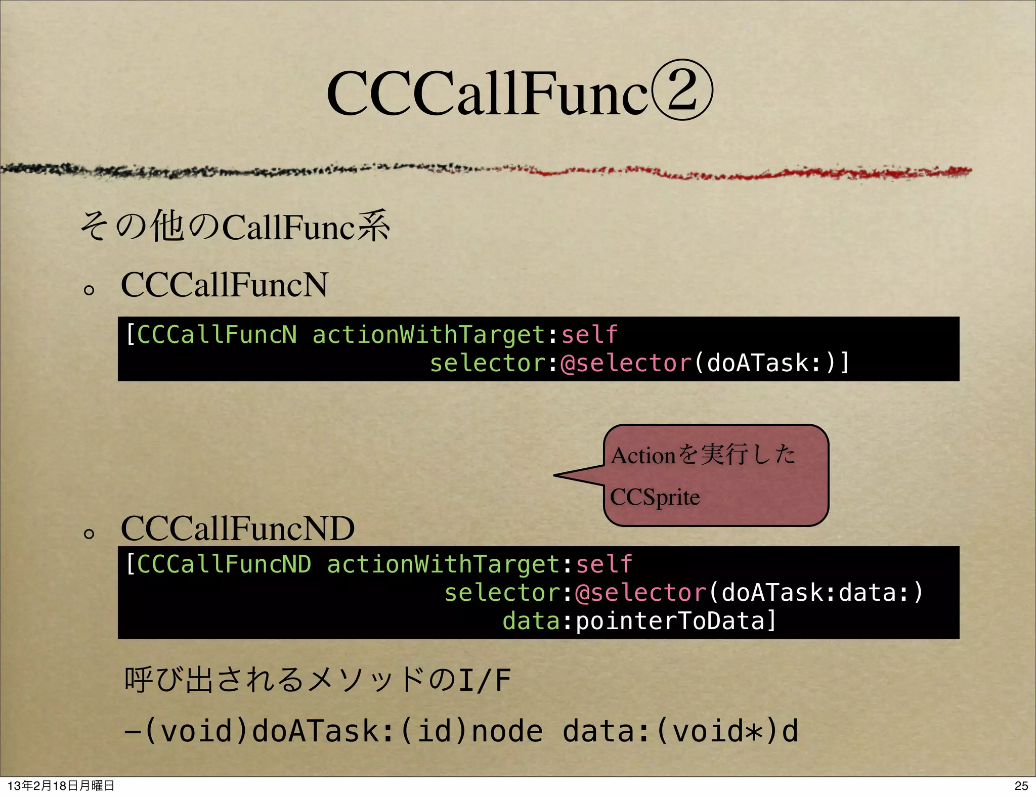 CCCallFunc②
       その他のCallFunc系
              CCCallFuncN
              [CCCallFuncN actionWithTarget:self
                                   selector:@selector(doATask:)]


                                               Actionを実行した
                                               CCSprite
              CCCallFuncND
              [CCCallFuncND actionWithTarget:self
                                    selector:@selector(doATask:data:)
                                        data:pointerToData]

              呼び出されるメソッドのI/F
              -(void)doATask:(id)node data:(void*)d
13年2月18日月曜日                                                             25
 