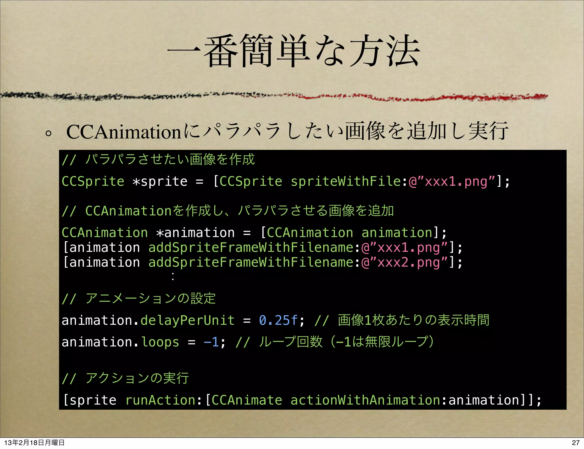 一番簡単な方法

              CCAnimationにパラパラしたい画像を追加し実行
          // パラパラさせたい画像を作成
          CCSprite *sprite = [CCSprite spriteWithFile:@”xxx1.png”];

          // CCAnimationを作成し、パラパラさせる画像を追加
          CCAnimation *animation = [CCAnimation animation];
          [animation addSpriteFrameWithFilename:@”xxx1.png”];
          [animation addSpriteFrameWithFilename:@”xxx2.png”];
                  ：
          // アニメーションの設定
          animation.delayPerUnit = 0.25f; // 画像1枚あたりの表示時間
          animation.loops = -1; // ループ回数（-1は無限ループ）

          // アクションの実行
          [sprite runAction:[CCAnimate actionWithAnimation:animation]];


13年2月18日月曜日                                                               27
 