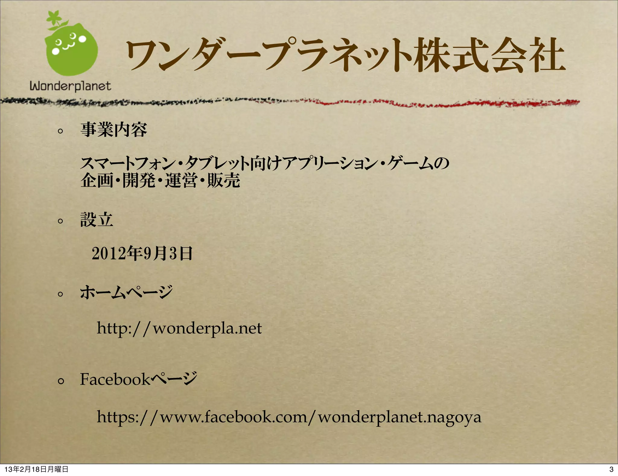 ワンダープラネット株式会社
              事業内容

              スマートフォン・タブレット向けアプリーション・ゲームの
              企画・開発・運営・販売

              設立

              　2012年9月3日

              ホームページ

               http://wonderpla.net


              Facebookページ

               https://www.facebook.com/wonderplanet.nagoya

13年2月18日月曜日                                                   3
 