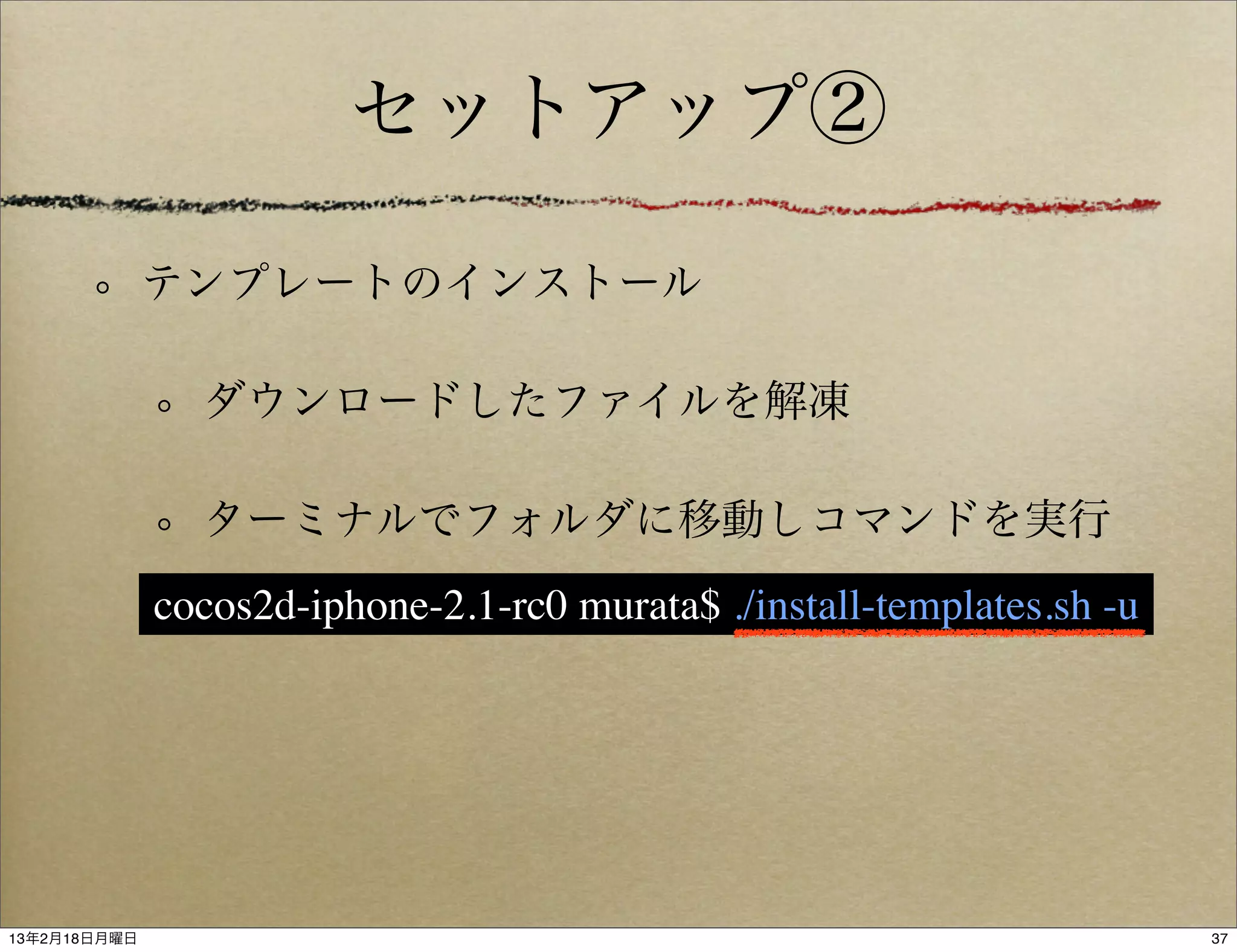 セットアップ②

              テンプレートのインストール

                ダウンロードしたファイルを解凍

                ターミナルでフォルダに移動しコマンドを実行
              cocos2d-iphone-2.1-rc0 murata$ ./install-templates.sh -u




13年2月18日月曜日                                                              37
 