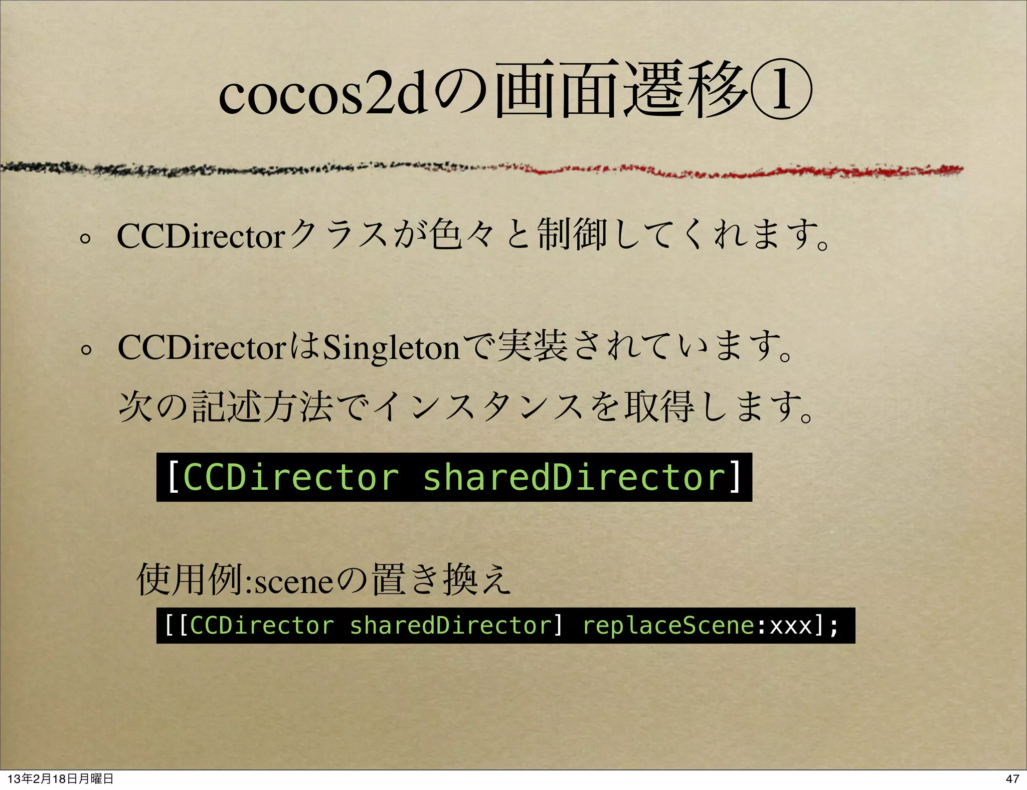 cocos2dの画面遷移①

              CCDirectorクラスが色々と制御してくれます。


              CCDirectorはSingletonで実装されています。
              次の記述方法でインスタンスを取得します。
               [CCDirector sharedDirector]

              使用例:sceneの置き換え
               [[CCDirector sharedDirector] replaceScene:xxx];




13年2月18日月曜日                                                      47
 