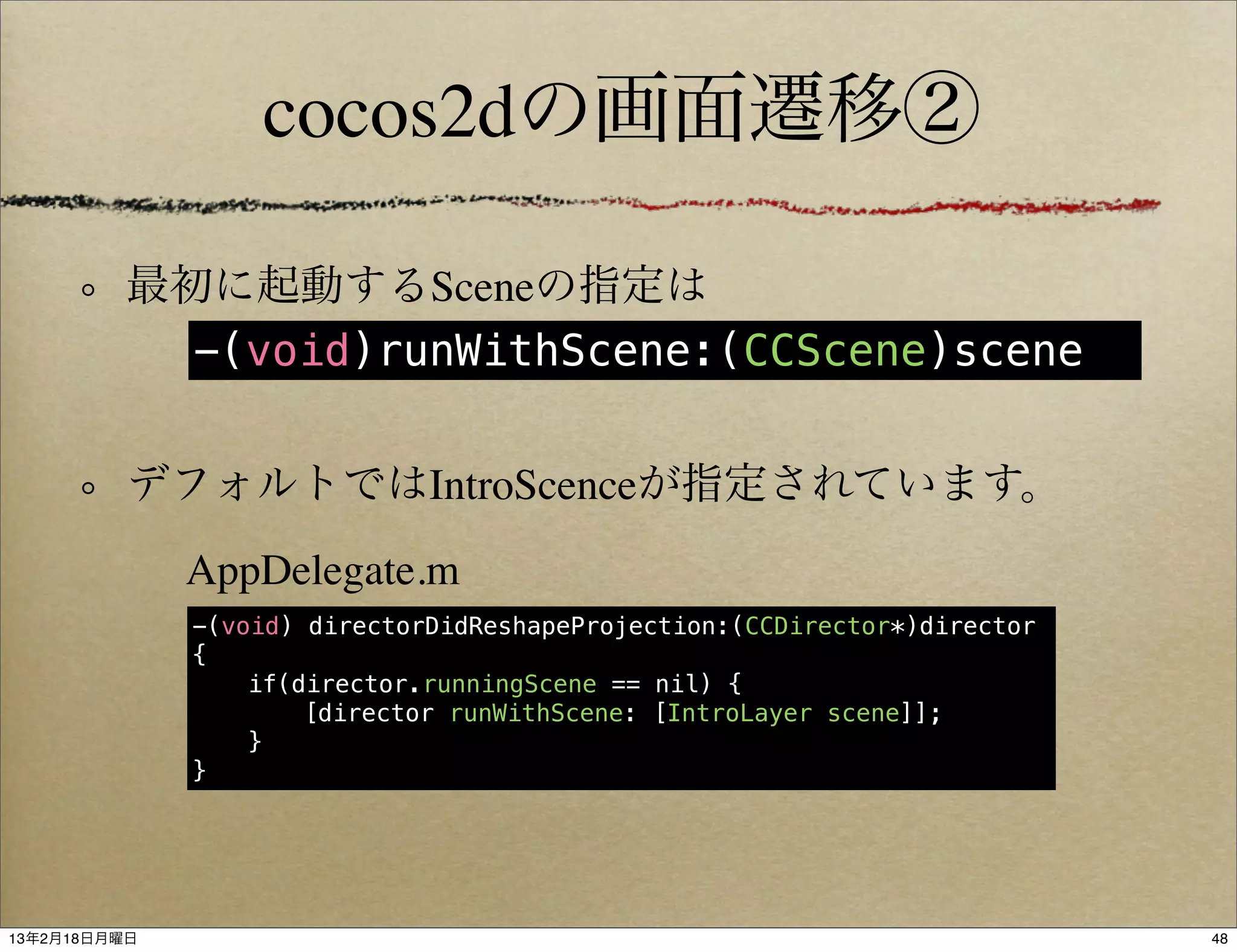 cocos2dの画面遷移②

          最初に起動するSceneの指定は
            -(void)runWithScene:(CCScene)scene


          デフォルトではIntroScenceが指定されています。
              AppDelegate.m
              -(void) directorDidReshapeProjection:(CCDirector*)director
              {
              !   if(director.runningScene == nil) {
              !   !   [director runWithScene: [IntroLayer scene]];
              !   }
              }




13年2月18日月曜日                                                                48
 