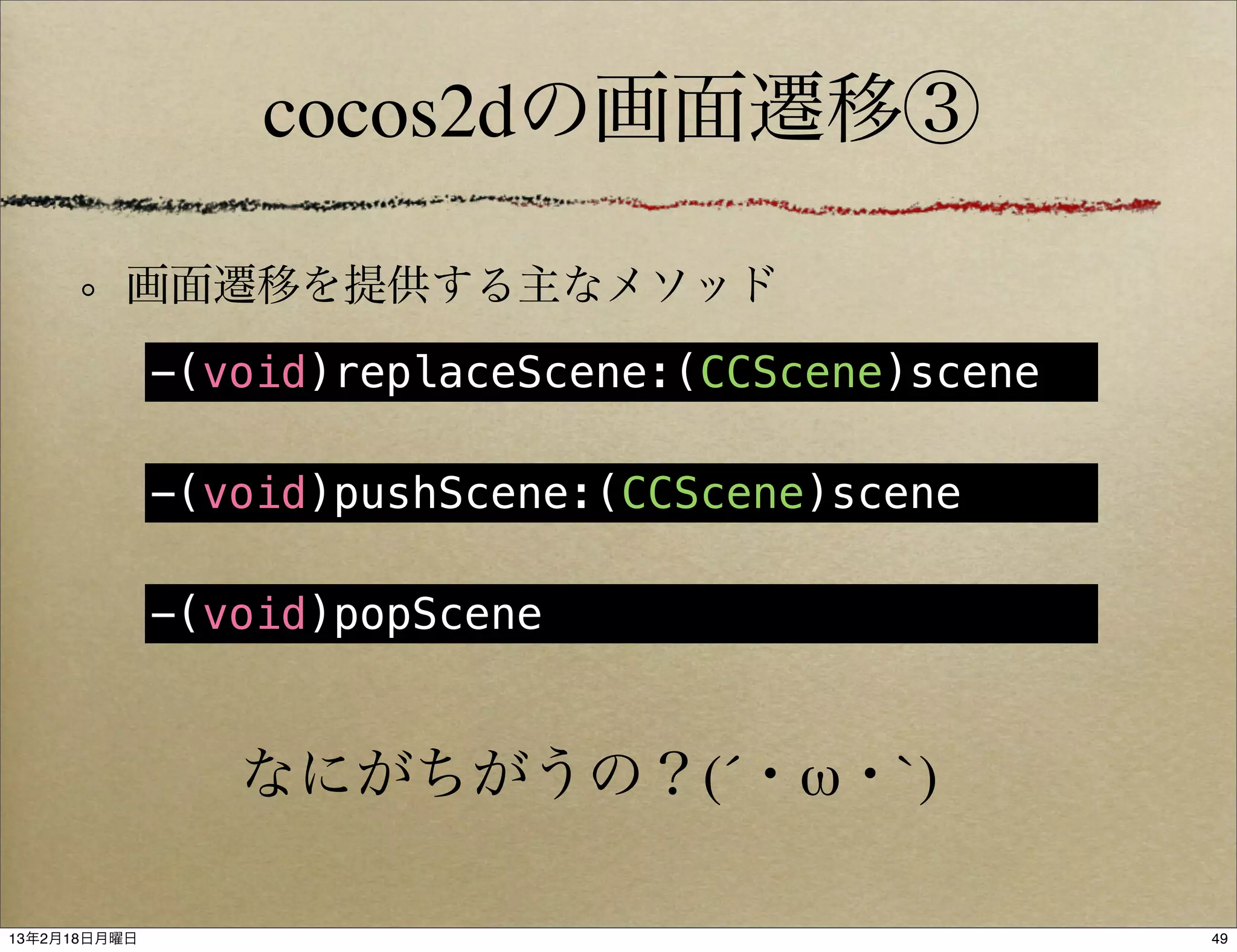 cocos2dの画面遷移③

          画面遷移を提供する主なメソッド
              -(void)replaceScene:(CCScene)scene

              -(void)pushScene:(CCScene)scene

              -(void)popScene


                 なにがちがうの？(´・ω・`)

13年2月18日月曜日                                        49
 