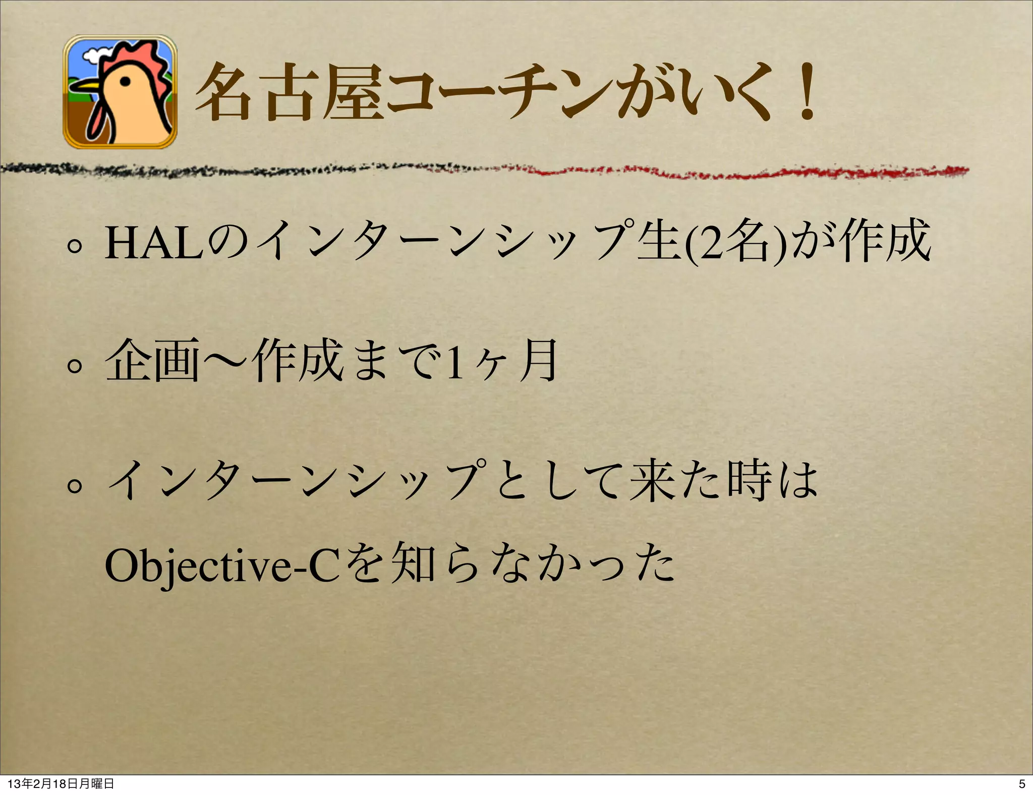 名古屋コーチンがいく！

         HALのインターンシップ生(2名)が作成

         企画∼作成まで1ヶ月

         インターンシップとして来た時は
         Objective-Cを知らなかった



13年2月18日月曜日                     5
 