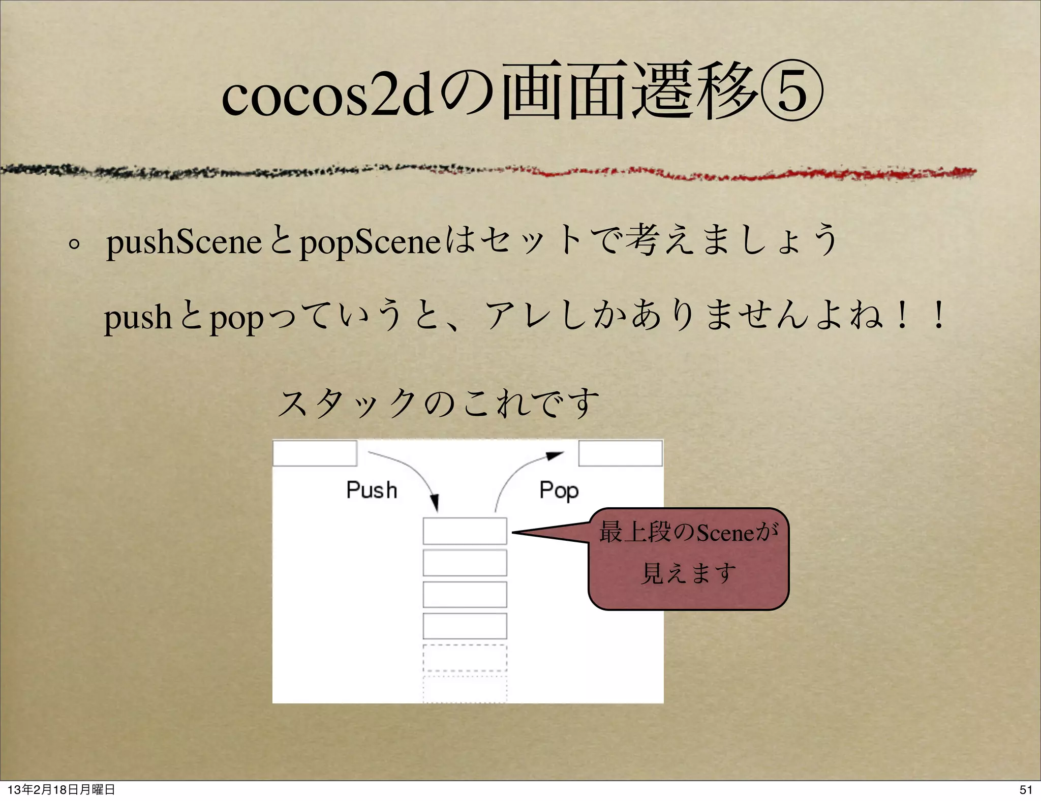 cocos2dの画面遷移⑤

          pushSceneとpopSceneはセットで考えましょう

         pushとpopっていうと、アレしかありませんよね！！

                スタックのこれです


                             最上段のSceneが
                               見えます




13年2月18日月曜日                               51
 