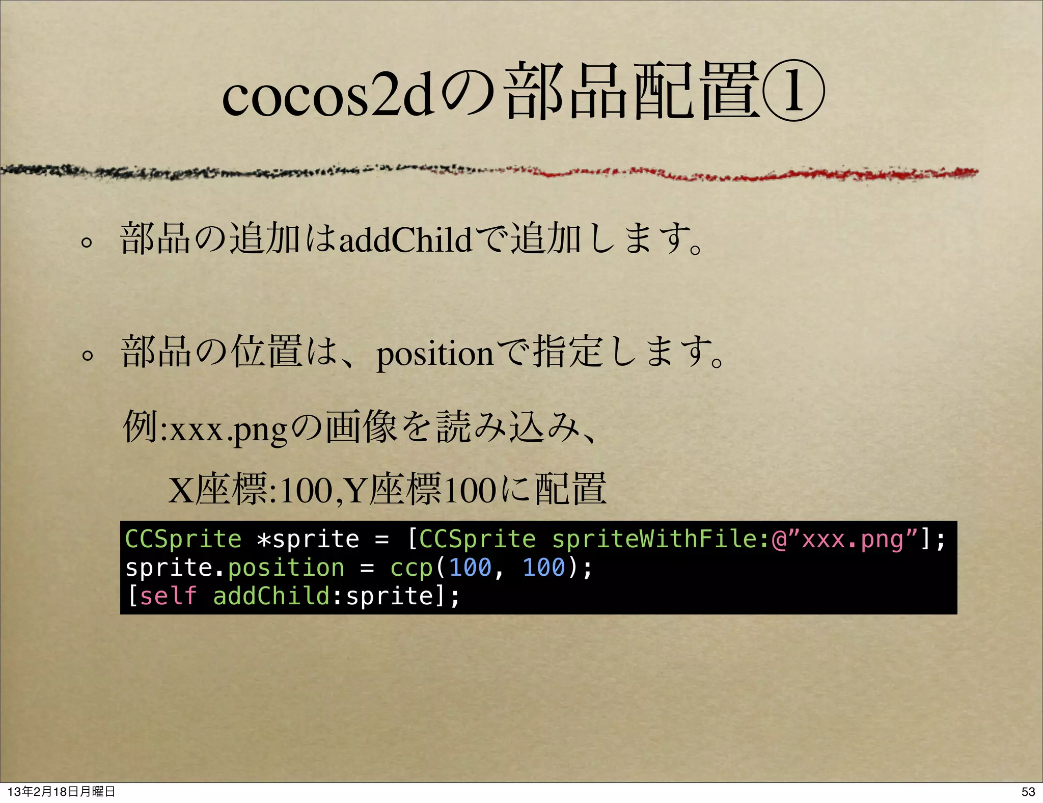 cocos2dの部品配置①

              部品の追加はaddChildで追加します。


              部品の位置は、positionで指定します。

              例:xxx.pngの画像を読み込み、
                X座標:100,Y座標100に配置
              CCSprite *sprite = [CCSprite spriteWithFile:@”xxx.png”];
              sprite.position = ccp(100, 100);
              [self addChild:sprite];




13年2月18日月曜日                                                              53
 