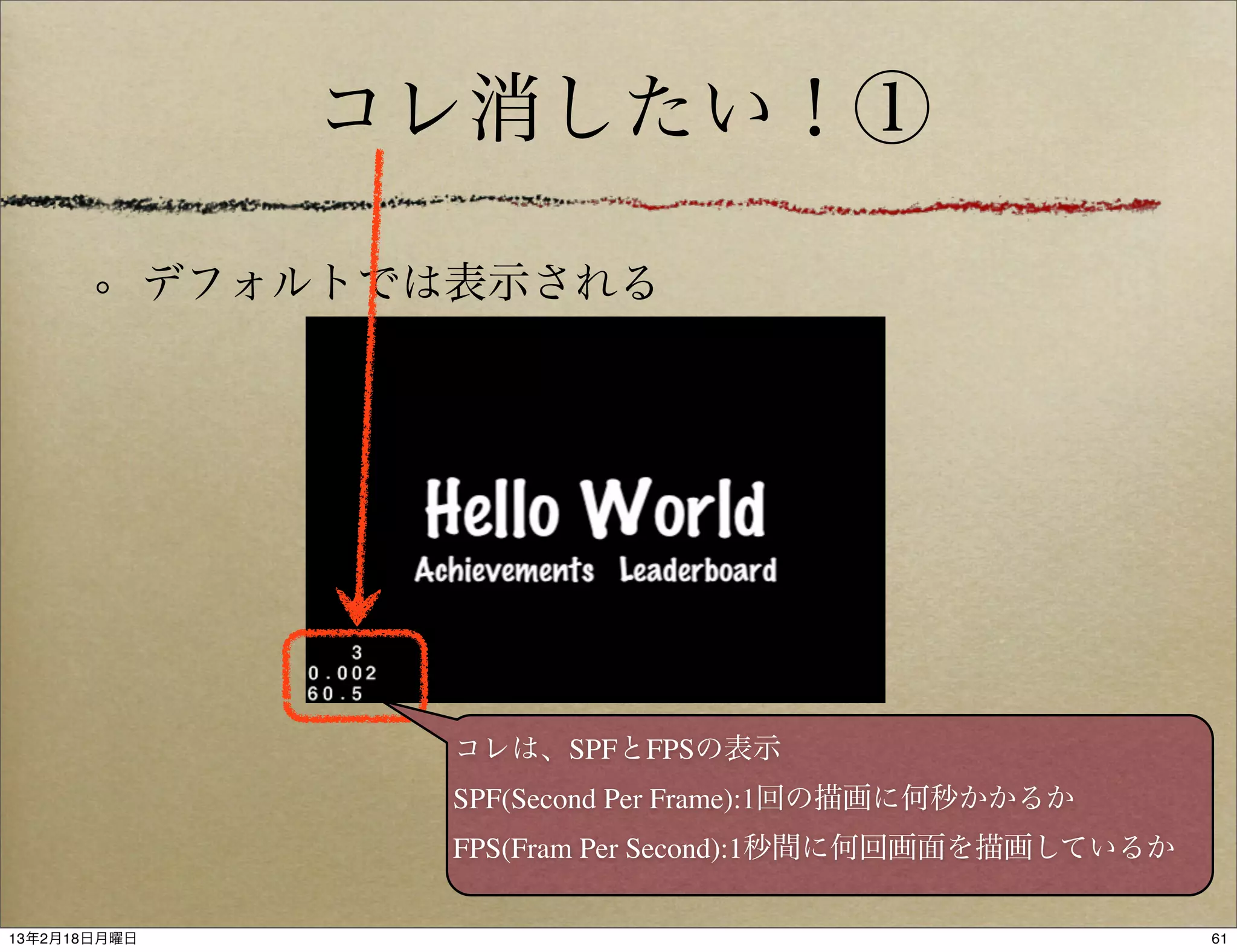 コレ消したい！①

              デフォルトでは表示される




                     コレは、SPFとFPSの表示
                     SPF(Second Per Frame):1回の描画に何秒かかるか
                     FPS(Fram Per Second):1秒間に何回画面を描画しているか

13年2月18日月曜日                                                  61
 