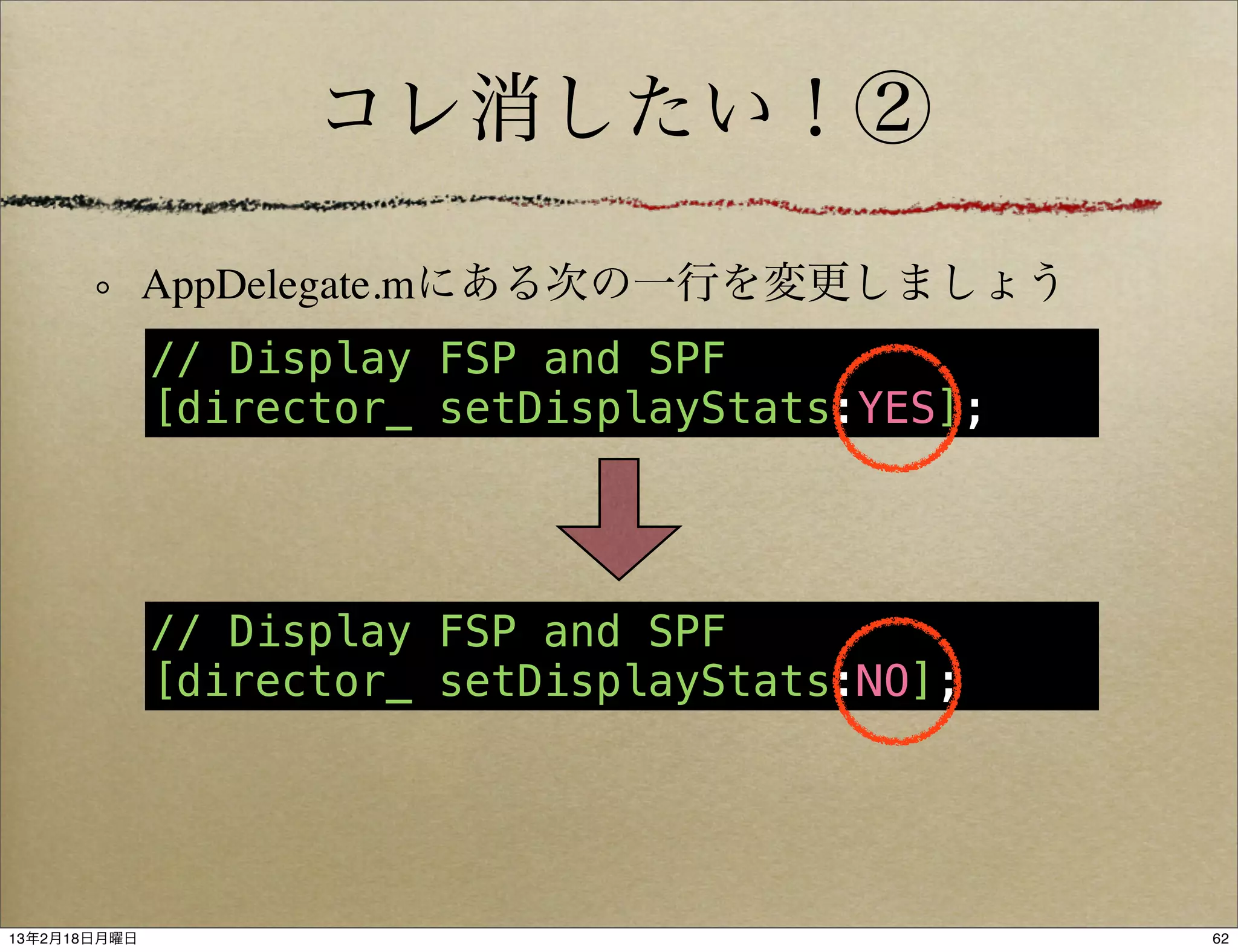 コレ消したい！②

              AppDelegate.mにある次の一行を変更しましょう
              // Display FSP and SPF
              [director_ setDisplayStats:YES];




              // Display FSP and SPF
              [director_ setDisplayStats:NO];




13年2月18日月曜日                                      62
 