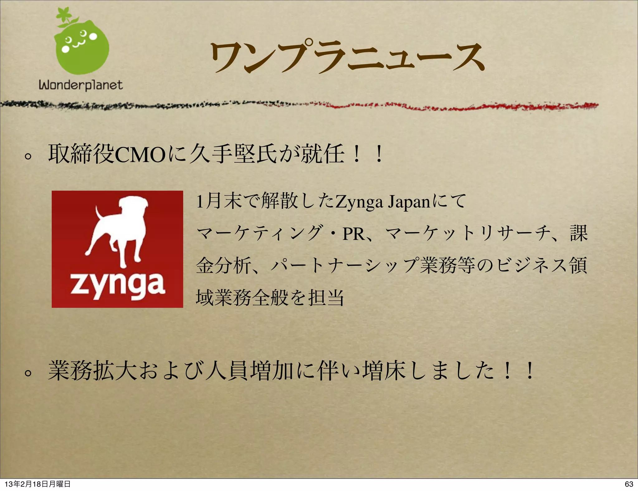 ワンプラニュース

       取締役CMOに久手堅氏が就任！！

              1月末で解散したZynga Japanにて
              マーケティング・PR、マーケットリサーチ、課
              金分析、パートナーシップ業務等のビジネス領
              域業務全般を担当


       業務拡大および人員増加に伴い増床しました！！



13年2月18日月曜日                            63
 