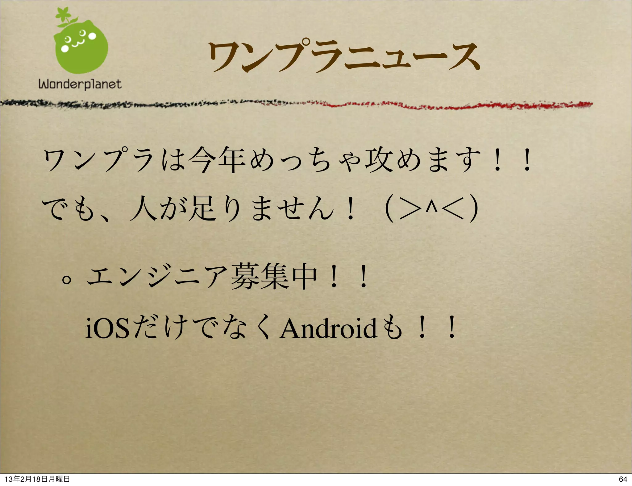 ワンプラニュース

     ワンプラは今年めっちゃ攻めます！！
     でも、人が足りません！（＞^＜）

              エンジニア募集中！！
              iOSだけでなくAndroidも！！



13年2月18日月曜日                        64
 