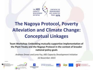 The Nagoya Protocol, Poverty
Alleviation and Climate Change:
Conceptual Linkages
Team Workshop: Embedding mutually supportive implementation of
the Plant Treaty and the Nagoya Protocol in the context of broader
national policy goals
Andreas Drews and Lena Fey, ABS Capacity Development Initiative
16 November 2015
 