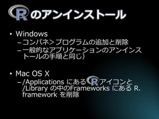 のアンインストール 
•Windows 
–コンパネ＞プログラムの追加と削除 
–一般的なアプリケーションのアンインス トールの手順と同じ） 
•Mac OS X 
–/Applications にある アイコンと /Library の中のFrameworks にある R. framework を削除  