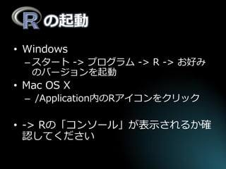の起動 
•Windows 
–スタート -> プログラム -> R -> お好み のバージョンを起動 
•Mac OS X 
– /Application内のRアイコンをクリック 
•-> Rの「コンソール」が表示されるか確 認してください  