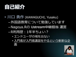 自己紹介 
•川口 勇作 (KAWAGUCHI, Yusaku) 
–外国語教育について勉強しています 
–Nagoya.Rの Ustream中継担当 運営 
–R利用歴：1年半ちょい？ 
•エンドユーザの域を出ない 
•入門者が入門者講習をやるという斬新な企 画  