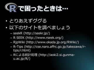 で困ったときは… 
•とりあえずググる 
•以下のサイトを調べましょう 
–seekR (http://seekr.jp/) 
–R SEEK (http://www.rseek.org/) 
–RjpWiki (http://www.okada.jp.org/RWiki/) 
–R-Tips (http://cse.naro.affrc.go.jp/takezawa/r- tips/r.html) 
–Rによる統計処理 (http://aoki2.si.gunma- u.ac.jp/R/)  
