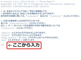 R version 3.0.1 (2013-05-16) -- "Good Sport" 
Copyright (C) 2013 The R Foundation for Statistical Computing 
Platform: i386-w64-mingw32/i386 (32-bit) 
R は、自由なソフトウェアであり、「完全に無保証」です。 
一定の条件に従えば、自由にこれを再配布することができます。 
配布条件の詳細に関しては、'license()' あるいは 'licence()' と入力してください。 
R は多くの貢献者による共同プロジェクトです。 
詳しくは 'contributors()' と入力してください。 
また、R や R のパッケージを出版物で引用する際の形式については 
'citation()' と入力してください。 
'demo()' と入力すればデモをみることができます。 
'help()' とすればオンラインヘルプが出ます。 
'help.start()' で HTML ブラウザによるヘルプがみられます。 
'q()' と入力すれば R を終了します。 
>｜ 
<- ここから入力  
