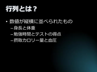行列とは？ 
•数値が縦横に並べられたもの 
–身長と体重 
–勉強時間とテストの得点 
–摂取カロリー量と血圧  