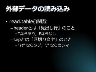 外部データの読み込み 
•read.table()関数 
–headerとは「見出し行」のこと 
•Tならあり，Fならなし 
–sepとは「区切り文字」のこと 
•"¥t" ならタブ，"," ならカンマ  