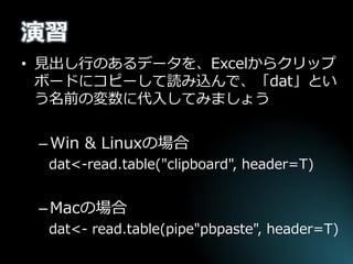 演習 
•見出し行のあるデータを、Excelからクリップ ボードにコピーして読み込んで、「dat」とい う名前の変数に代入してみましょう 
–Win & Linuxの場合 
dat<-read.table("clipboard", header=T) 
–Macの場合 
dat<- read.table(pipe"pbpaste", header=T)  