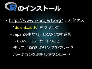 のインストール
• http://www.r-project.org/にアクセス
– “download R” をクリック
– Japanの中から，CRAN1つを選択
• CRAN：ミラーサイトのこと
– 使っているOS のリンクをクリック
– バージョンを選択しダウンロード
 