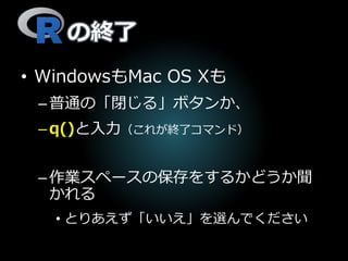 の終了
• WindowsもMac OS Xも
–普通の「閉じる」ボタンか、
–q()と入力（これが終了コマンド）
–作業スペースの保存をするかどうか聞
かれる
• とりあえず「いいえ」を選んでください
 